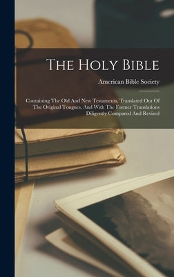 The Holy Bible: Containing The Old And New Testaments, Translated Out Of The Original Tongues, And With The Former Translations Dilige by Society, American Bible