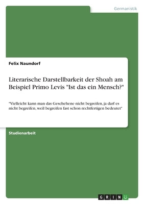 Literarische Darstellbarkeit der Shoah am Beispiel Primo Levis Ist das ein Mensch?: Vielleicht kann man das Geschehene nicht begreifen, ja darf es nic by Naundorf, Felix