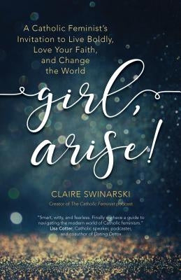 Girl, Arise!: A Catholic Feminist's Invitation to Live Boldly, Love Your Faith, and Change the World by Swinarski, Claire