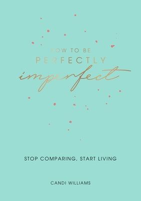 How to Be Perfectly Imperfect: Stop Comparing, Start Living by Williams, Candi
