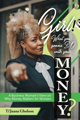 Girl, WHAT you gonna DO with your MONEY?: A Business Woman's View on Why Money Matters for Women by Gholson, Ti'juana A.