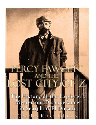 Percy Fawcett and the Lost City of Z: The History of the Explorer's Mysterious Disappearance in Search of El Dorado by Charles River Editors