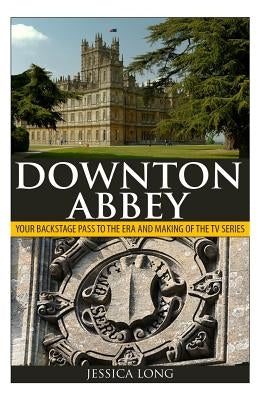 Downton Abbey: Your Backstage Pass to the Era and Making of the TV Series by Long, Jessica