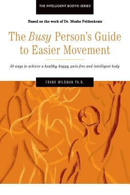 The Busy Person's Guide to Easier Movement: 50 wasy to achieve a healthy, happy, pain-free and intelligent body by Wildman Ph. D., Frank