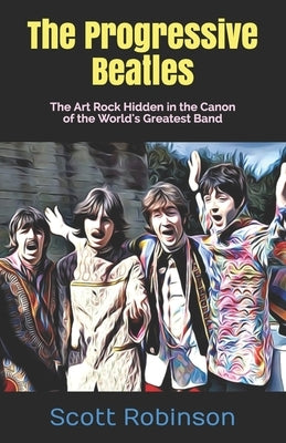 The Progressive Beatles: The Art Rock Hidden in the Canon of the World's Greatest Band by Robinson, Scott