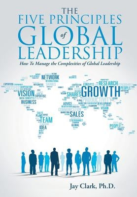 The Five Principles of Global Leadership: How To Manage the Complexities of Global Leadership by Clark, Jay