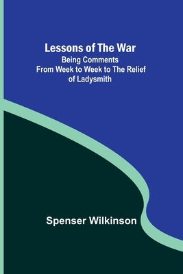 Lessons of the War: Being Comments from Week to Week to the Relief of Ladysmith by Spenser Wilkinson