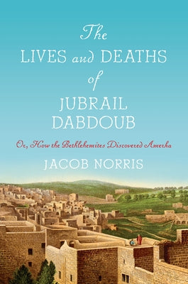 The Lives and Deaths of Jubrail Dabdoub: Or, How the Bethlehemites Discovered Amerka by Norris, Jacob