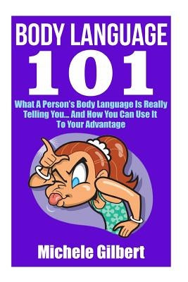 Body Language 101: What A Person's Body Language Is Really Telling You...And How You Can Use It To Your Advantage by Gilbert, Michele