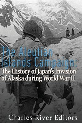 The Aleutian Islands Campaign: The History of Japan's Invasion of Alaska during World War II by Charles River Editors