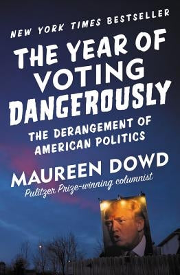 The Year of Voting Dangerously: The Derangement of American Politics by Dowd, Maureen