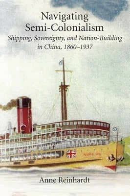 Navigating Semi-Colonialism: Shipping, Sovereignty, and Nation-Building in China, 1860-1937 by Reinhardt, Anne