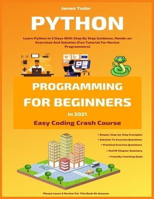 Python Programming For Beginners In 2021: Learn Python In 5 Days With Step By Step Guidance, Hands-on Exercises And Solution (Fun Tutorial For Novice by Tudor, James