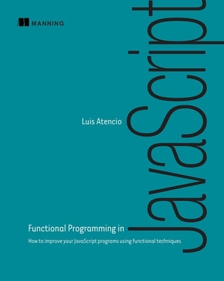 Functional Programming in JavaScript: How to Improve Your JavaScript Programs Using Functional Techniques by Atencio, Luis