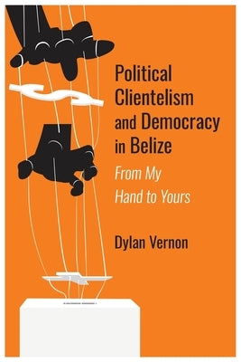 Political Clientelism and Democracy in Belize: From My Hand to Yours by Vernon, Dylan