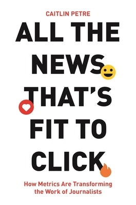 All the News That's Fit to Click: How Metrics Are Transforming the Work of Journalists by Petre, Caitlin