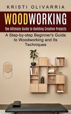 Woodworking: The Ultimate Guide to Building Creative Projects (A Step-by-step Beginner's Guide to Woodworking and Its Techniques) by Olivarria, Kristi