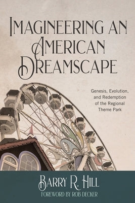 Imagineering an American Dreamscape: Genesis, Evolution, and Redemption of the Regional Theme Park by Hill, Barry R.