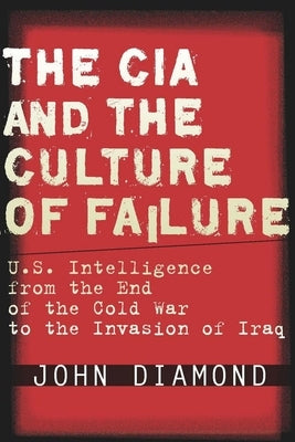 The CIA and the Culture of Failure: U.S. Intelligence from the End of the Cold War to the Invasion of Iraq by Diamond, John