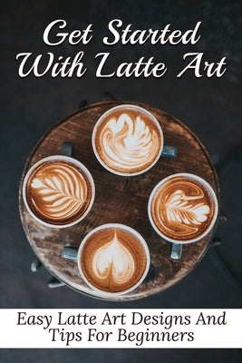 Get Started With Latte Art: Easy Latte Art Designs And Tips For Beginners: Latte Art For Beginners by Zetzer, Galen