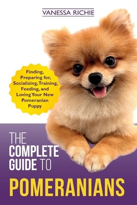 The Complete Guide to Pomeranians: Finding, Preparing for, Socializing, Training, Feeding, and Loving Your New Pomeranian Puppy by Richie, Vanessa