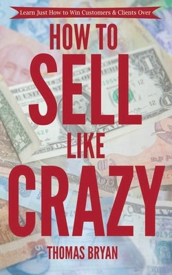 How to Sell Like Crazy: Learn Just How To Win Customers & Clients Over by Bryan, Thomas