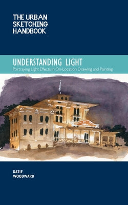 The Urban Sketching Handbook Understanding Light: Portraying Light Effects in On-Location Drawing and Painting by Woodward, Katie