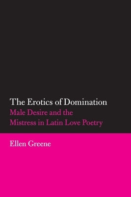 The Erotics of Domination, 37: Male Desire and the Mistress in Latin Love Poetry by Greene, Ellen