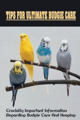 Tips For Ultimate Budgie Care: Crucially Important Information Regarding Budgie Care And Keeping: How To Care For Budgerigars by Hasse, Freeman