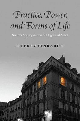 Practice, Power, and Forms of Life: Sartre's Appropriation of Hegel and Marx by Pinkard, Terry