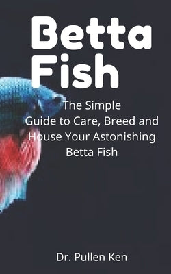 Betta Fish: The Simple Guide to Care, Breed and House Your Astonishing Betta Fish by Ken, Pullen