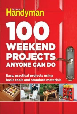 100 Weekend Projects Anyone Can Do: Easy, Practical Projects Using Basic Tools and Standard Materials by Editors at the Family Handyman