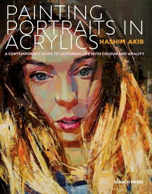 Painting Portraits in Acrylic: A Practical Guide to Contemporary Portraiture by Akib, Hashim