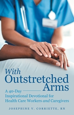 With Outstretched Arms: A 40 Day Inspirational Devotional for Health Care Workers and Caregivers by Corriette, Josephine V.