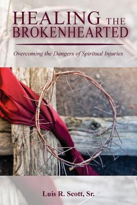 Healing the Brokenhearted: Overcoming the Dangers of Spiritual Injuries by Scott Sr, Luis R.