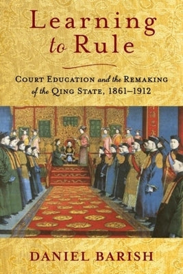 Learning to Rule: Court Education and the Remaking of the Qing State, 1861-1912 by Barish, Daniel