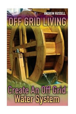 Off Grid Living: Create An Off Grid Water System: (Living Off The Grid, Prepping) by Russell, Andrew
