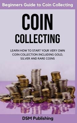 Coin Collecting: Learn How to Start Your Very Own Coin Collection Including Gold, Silver and Rare Coins by Publishing, Dsm