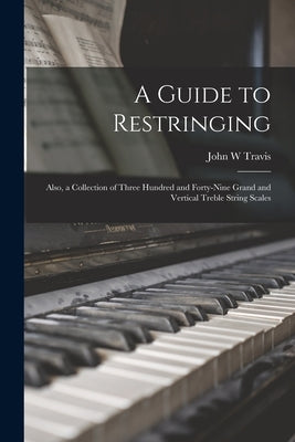 A Guide to Restringing; Also, a Collection of Three Hundred and Forty-nine Grand and Vertical Treble String Scales by Travis, John W.