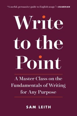 Write to the Point: A Master Class on the Fundamentals of Writing for Any Purpose by Leith, Sam