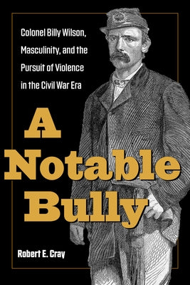 A Notable Bully: Colonel Billy Wilson, Masculinity, and the Pursuit of Violence in the Civil War Era by Cray, Robert E.