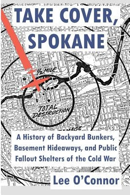 Take Cover, Spokane: A History of Backyard Bunkers, Basement Hideaways, and Public Fallout Shelters of the Cold War by O'Connor, Lee