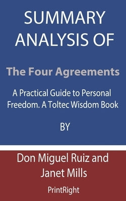 Summary Analysis Of The Four Agreements: A Practical Guide to Personal Freedom. A Toltec Wisdom Book By Don Miguel Ruiz and Janet Mills by Printright