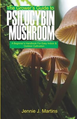 The Grower's Guide to Psilocybin Mushroom: A Beginner's Handbook for Easy Indoor and Outdoor Cultivation by Martins, Jennie J.