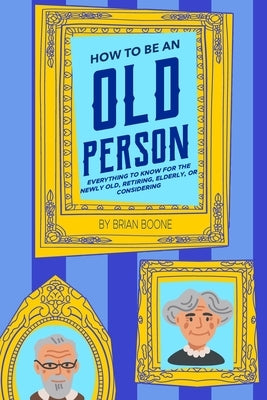 How to Be an Old Person: Everything to Know for the Newly Old, Retiring, Elderly, or Considering by Boone, Brian