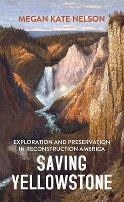 Saving Yellowstone: Exploration and Preservation in Reconstruction America by Nelson, Megan Kate