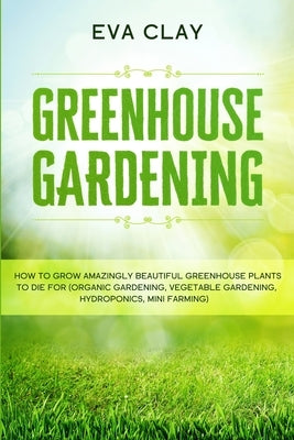 Greenhouse Gardening: How To Grow Amazingly Beautiful Greenhouse Plants To Die For (Organic Gardening, Vegetable Gardening, Hydroponics, Min by Clay, Eva