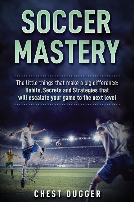 Soccer Mastery: The little things that make a big difference: Habits, Secrets and Strategies that will escalate your game to the next by Dugger, Chest