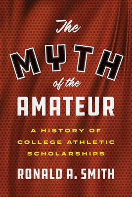 The Myth of the Amateur: A History of College Athletic Scholarships by Smith, Ronald a.