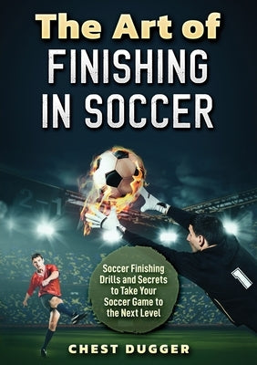 The Art of Finishing in Soccer: Soccer Finishing Drills and Secrets to Take Your Game to the Next Level by Dugger, Chest